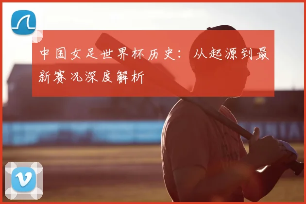 中国女足世界杯历史：从起源到最新赛况深度解析