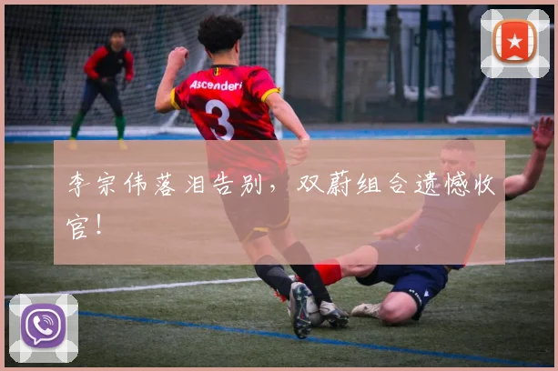 李宗伟落泪告别,双蔚组合遗憾收官!