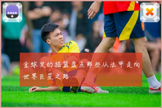 金球奖的摇篮盘点那些从法甲走向世界巨星之路