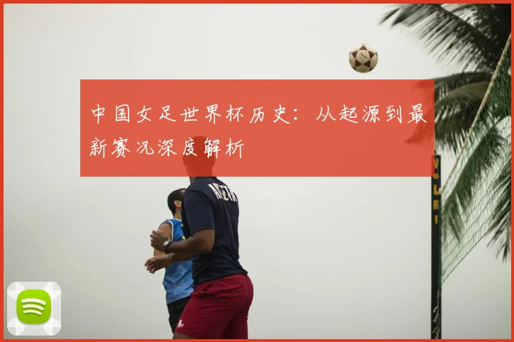中国女足世界杯历史:从起源到最新赛况深度解析