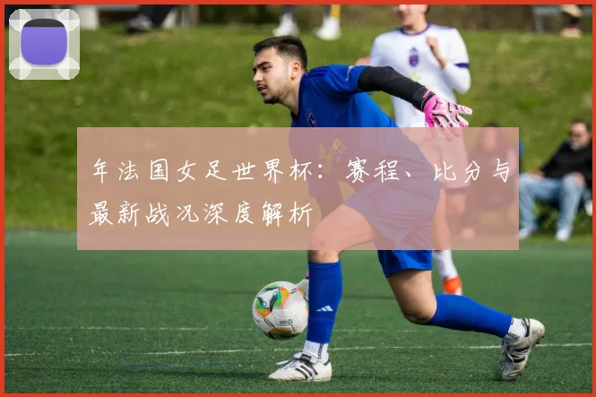 年法国女足世界杯:赛程、比分与最新战况深度解析