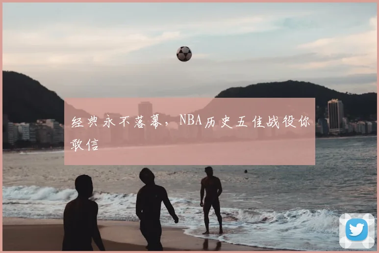经典永不落幕,NBA历史五佳战役你敢信