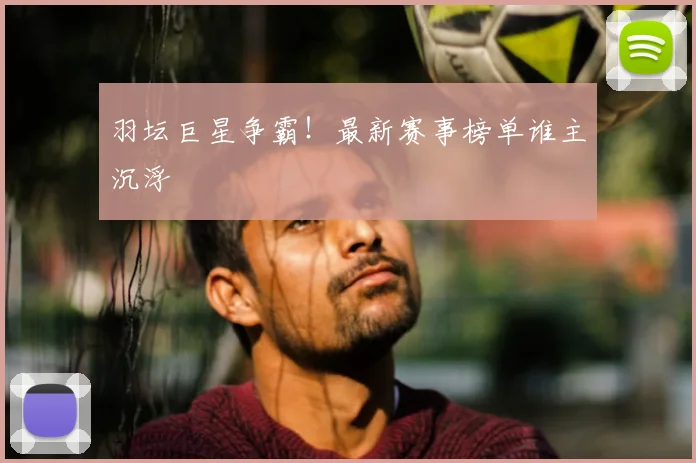 羽坛巨星争霸!最新赛事榜单谁主沉浮
