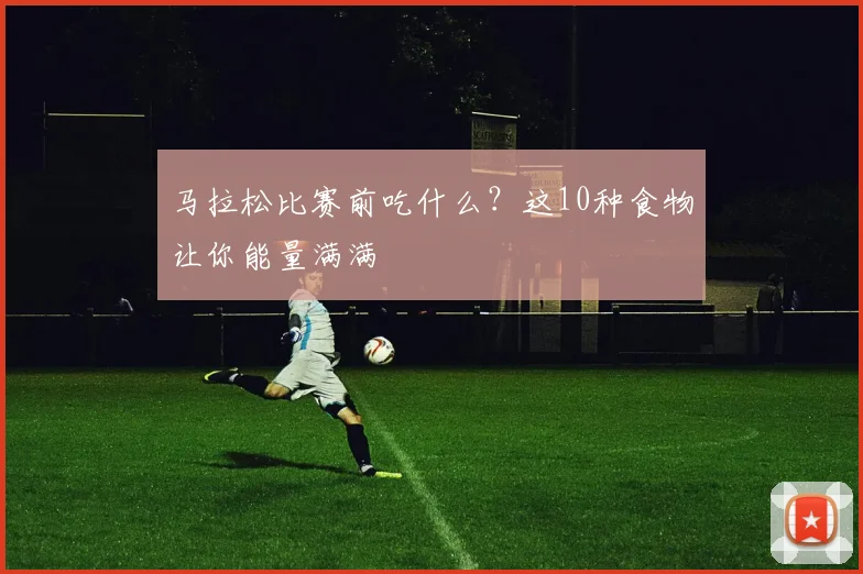马拉松比赛前吃什么？这10种食物让你能量满满
