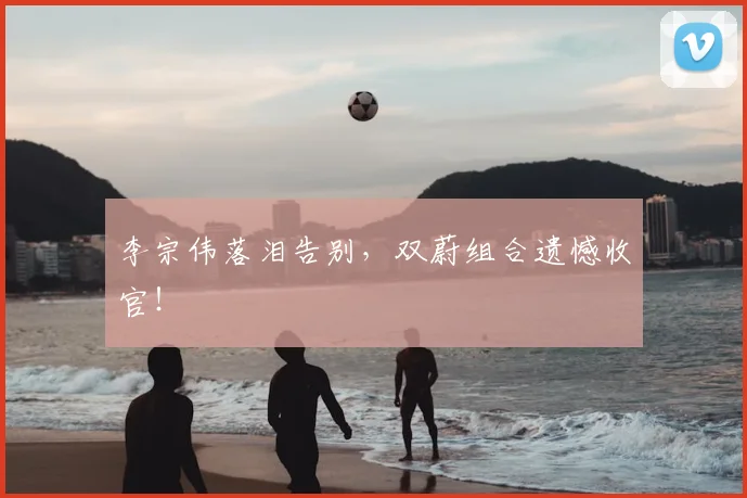 李宗伟落泪告别,双蔚组合遗憾收官!